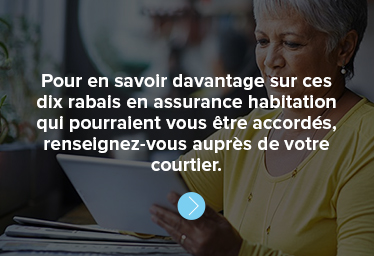 Pour en savoir davantage sur ces dix rabais en assurance habitation qui pourraient vous être accordés, renseignez-vous auprès de votre courtier. 